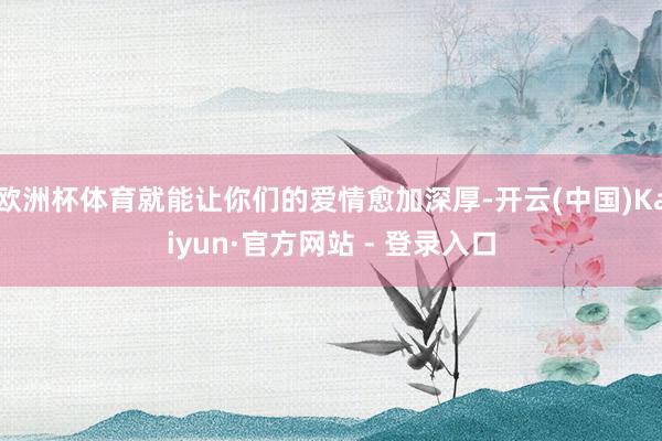 欧洲杯体育就能让你们的爱情愈加深厚-开云(中国)Kaiyun·官方网站 - 登录入口