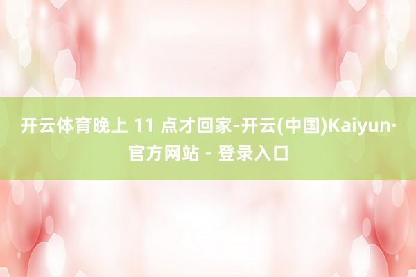 开云体育晚上 11 点才回家-开云(中国)Kaiyun·官方网站 - 登录入口