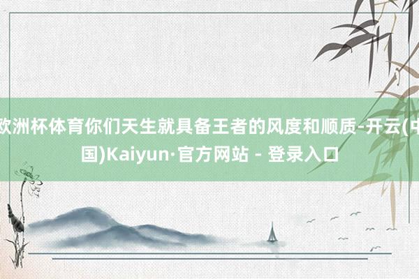 欧洲杯体育你们天生就具备王者的风度和顺质-开云(中国)Kaiyun·官方网站 - 登录入口