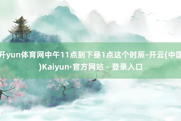 开yun体育网中午11点到下昼1点这个时辰-开云(中国)Kaiyun·官方网站 - 登录入口