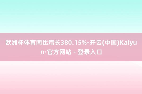 欧洲杯体育同比增长380.15%-开云(中国)Kaiyun·官方网站 - 登录入口