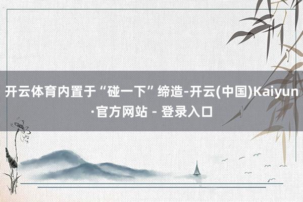 开云体育内置于“碰一下”缔造-开云(中国)Kaiyun·官方网站 - 登录入口
