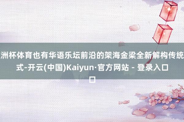 欧洲杯体育也有华语乐坛前沿的架海金梁全新解构传统范式-开云(中国)Kaiyun·官方网站 - 登录入口