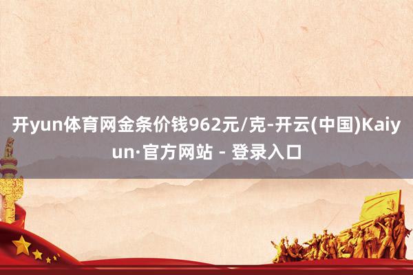 开yun体育网金条价钱962元/克-开云(中国)Kaiyun·官方网站 - 登录入口