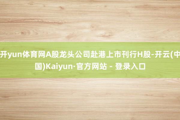 开yun体育网A股龙头公司赴港上市刊行H股-开云(中国)Kaiyun·官方网站 - 登录入口