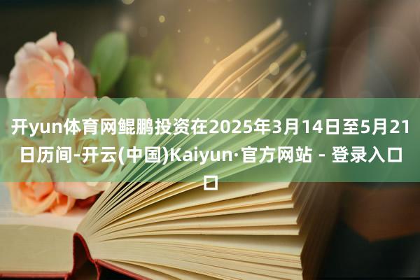 开yun体育网鲲鹏投资在2025年3月14日至5月21日历间-开云(中国)Kaiyun·官方网站 - 登录入口