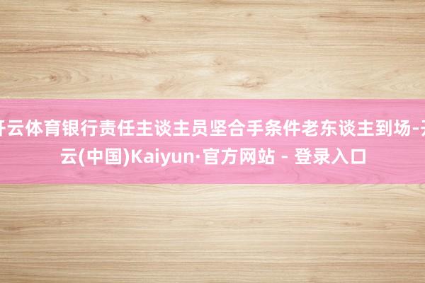 开云体育银行责任主谈主员坚合手条件老东谈主到场-开云(中国)Kaiyun·官方网站 - 登录入口