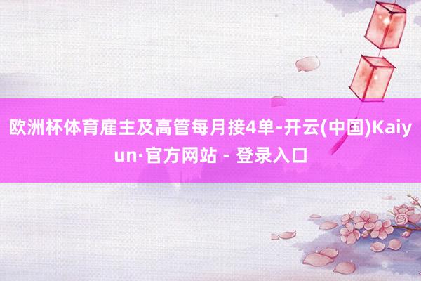 欧洲杯体育雇主及高管每月接4单-开云(中国)Kaiyun·官方网站 - 登录入口