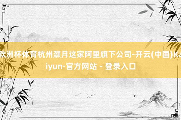 欧洲杯体育杭州灏月这家阿里旗下公司-开云(中国)Kaiyun·官方网站 - 登录入口