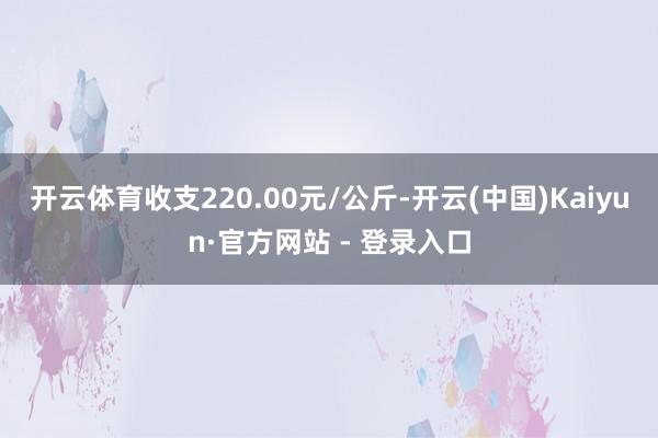 开云体育收支220.00元/公斤-开云(中国)Kaiyun·官方网站 - 登录入口
