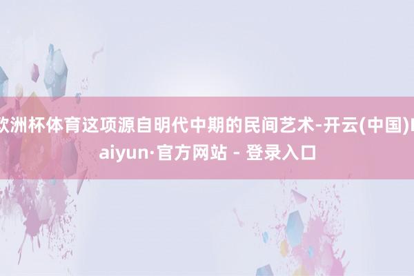 欧洲杯体育这项源自明代中期的民间艺术-开云(中国)Kaiyun·官方网站 - 登录入口