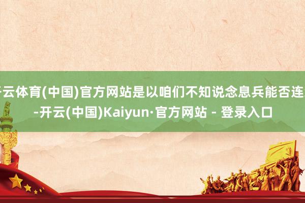 开云体育(中国)官方网站是以咱们不知说念息兵能否连续-开云(中国)Kaiyun·官方网站 - 登录入口