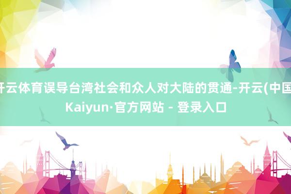 开云体育误导台湾社会和众人对大陆的贯通-开云(中国)Kaiyun·官方网站 - 登录入口