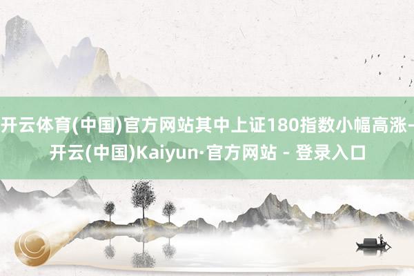 开云体育(中国)官方网站其中上证180指数小幅高涨-开云(中国)Kaiyun·官方网站 - 登录入口
