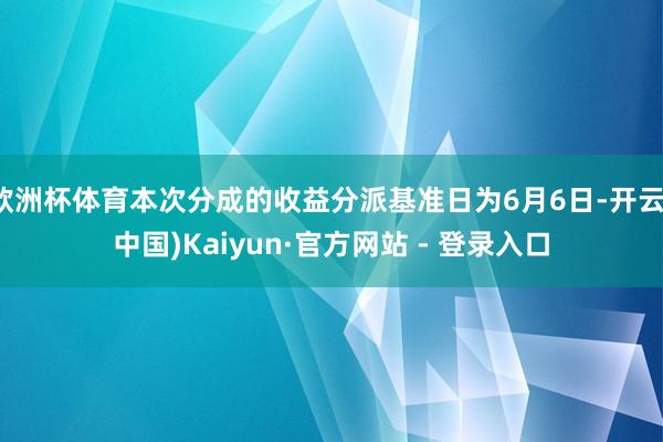 欧洲杯体育本次分成的收益分派基准日为6月6日-开云(中国)Kaiyun·官方网站 - 登录入口