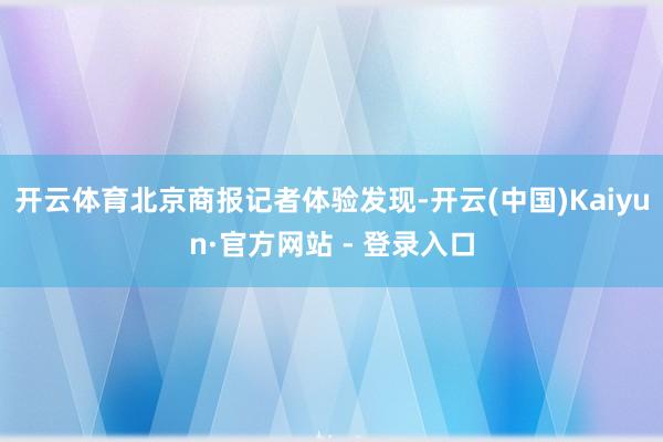 开云体育北京商报记者体验发现-开云(中国)Kaiyun·官方网站 - 登录入口