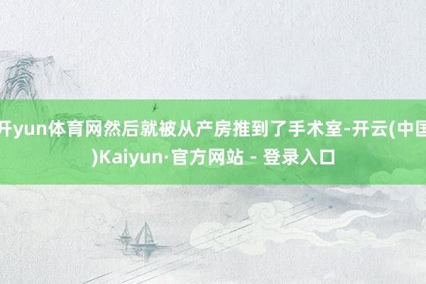 开yun体育网然后就被从产房推到了手术室-开云(中国)Kaiyun·官方网站 - 登录入口