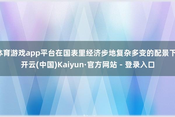 体育游戏app平台在国表里经济步地复杂多变的配景下-开云(中国)Kaiyun·官方网站 - 登录入口