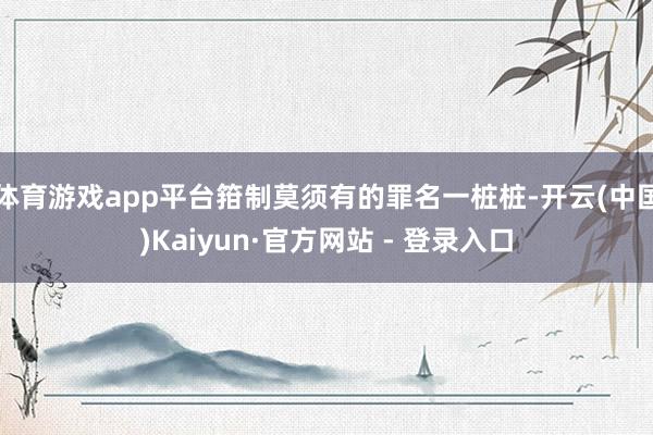 体育游戏app平台箝制莫须有的罪名一桩桩-开云(中国)Kaiyun·官方网站 - 登录入口