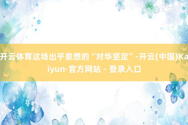 开云体育这场出乎意想的“对华坚定”-开云(中国)Kaiyun·官方网站 - 登录入口