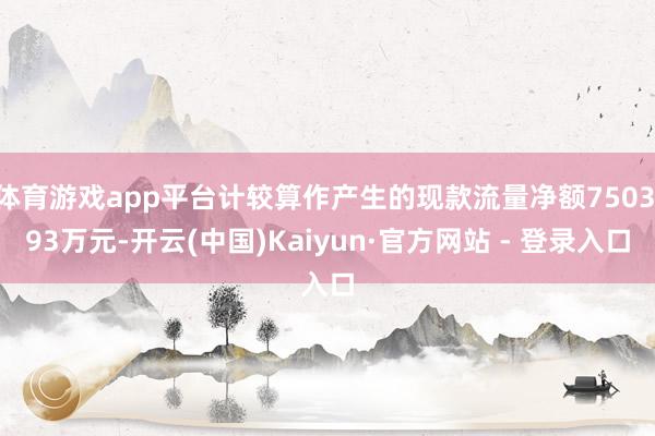 体育游戏app平台计较算作产生的现款流量净额7503.93万元-开云(中国)Kaiyun·官方网站 - 登录入口