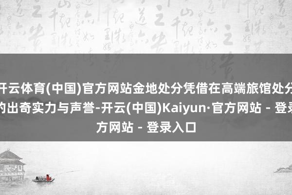 开云体育(中国)官方网站金地处分凭借在高端旅馆处分规模的出奇实力与声誉-开云(中国)Kaiyun·官方网站 - 登录入口