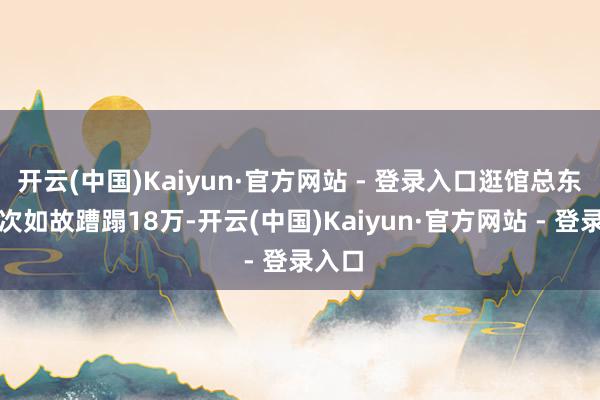 开云(中国)Kaiyun·官方网站 - 登录入口逛馆总东谈主次如故蹧蹋18万-开云(中国)Kaiyun·官方网站 - 登录入口