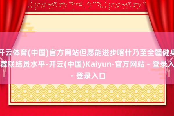 开云体育(中国)官方网站但愿能进步喀什乃至全疆健身操舞联结员水平-开云(中国)Kaiyun·官方网站 - 登录入口