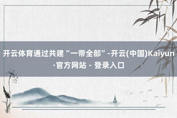 开云体育通过共建“一带全部”-开云(中国)Kaiyun·官方网站 - 登录入口