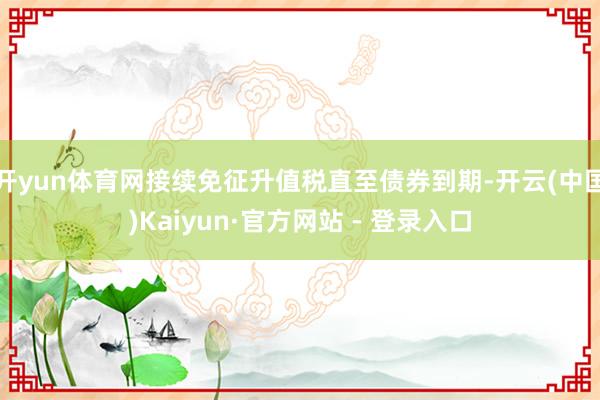 开yun体育网接续免征升值税直至债券到期-开云(中国)Kaiyun·官方网站 - 登录入口
