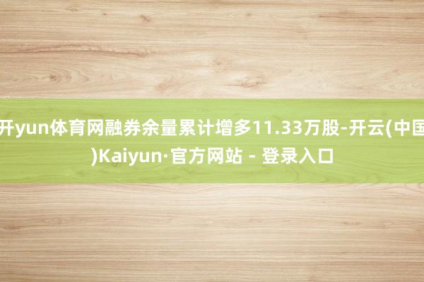 开yun体育网融券余量累计增多11.33万股-开云(中国)Kaiyun·官方网站 - 登录入口
