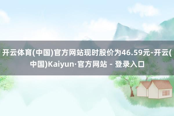 开云体育(中国)官方网站现时股价为46.59元-开云(中国)Kaiyun·官方网站 - 登录入口