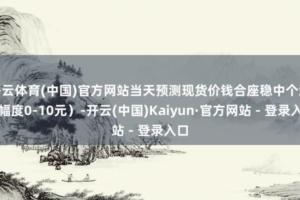 开云体育(中国)官方网站当天预测现货价钱合座稳中个涨（幅度0-10元）-开云(中国)Kaiyun·官方网站 - 登录入口