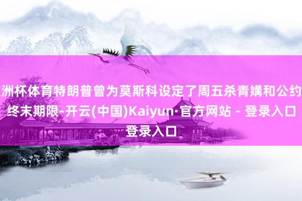欧洲杯体育特朗普曾为莫斯科设定了周五杀青媾和公约的终末期限-开云(中国)Kaiyun·官方网站 - 登录入口