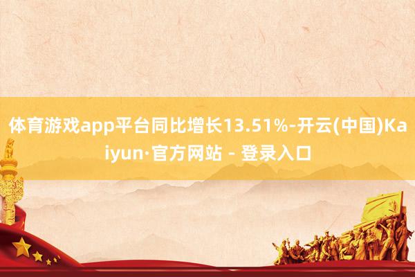 体育游戏app平台同比增长13.51%-开云(中国)Kaiyun·官方网站 - 登录入口