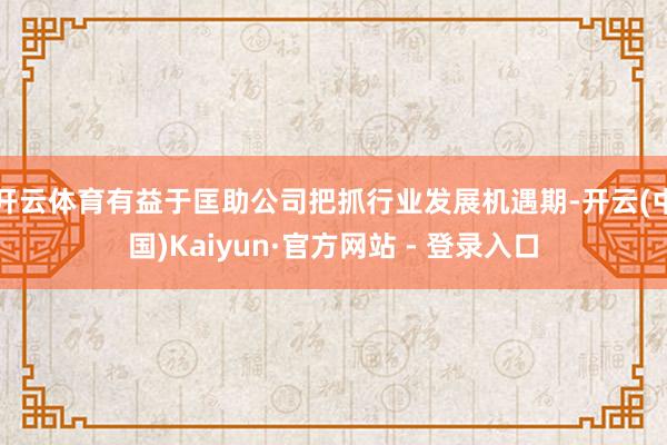 开云体育有益于匡助公司把抓行业发展机遇期-开云(中国)Kaiyun·官方网站 - 登录入口