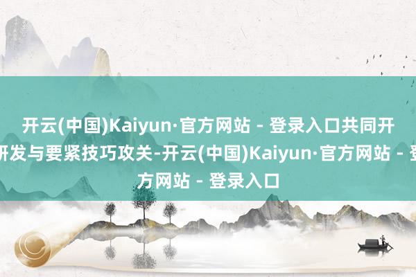 开云(中国)Kaiyun·官方网站 - 登录入口共同开展技巧研发与要紧技巧攻关-开云(中国)Kaiyun·官方网站 - 登录入口