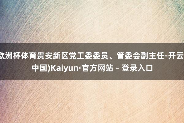 欧洲杯体育贵安新区党工委委员、管委会副主任-开云(中国)Kaiyun·官方网站 - 登录入口