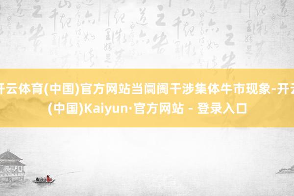 开云体育(中国)官方网站当阛阓干涉集体牛市现象-开云(中国)Kaiyun·官方网站 - 登录入口