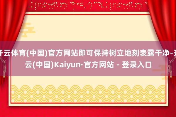 开云体育(中国)官方网站即可保持树立地刻表露干净-开云(中国)Kaiyun·官方网站 - 登录入口