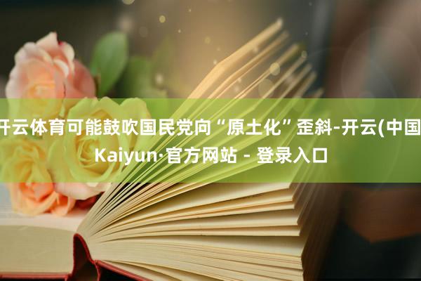 开云体育可能鼓吹国民党向“原土化”歪斜-开云(中国)Kaiyun·官方网站 - 登录入口