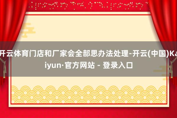 开云体育门店和厂家会全部思办法处理-开云(中国)Kaiyun·官方网站 - 登录入口