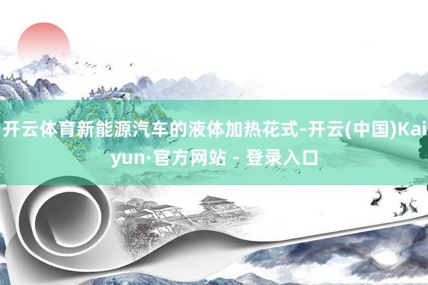 开云体育新能源汽车的液体加热花式-开云(中国)Kaiyun·官方网站 - 登录入口