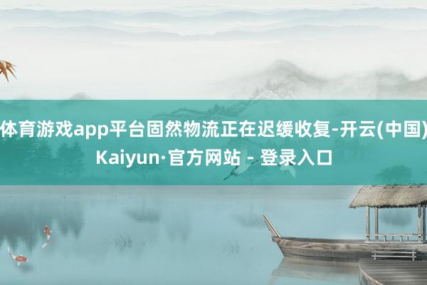 体育游戏app平台固然物流正在迟缓收复-开云(中国)Kaiyun·官方网站 - 登录入口