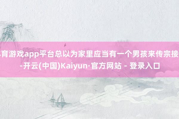 体育游戏app平台总以为家里应当有一个男孩来传宗接代-开云(中国)Kaiyun·官方网站 - 登录入口