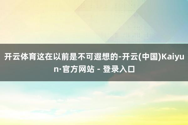开云体育这在以前是不可遐想的-开云(中国)Kaiyun·官方网站 - 登录入口