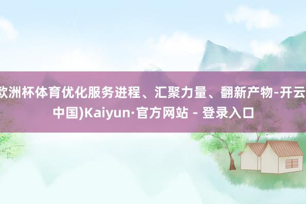 欧洲杯体育优化服务进程、汇聚力量、翻新产物-开云(中国)Kaiyun·官方网站 - 登录入口