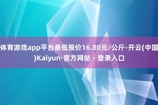 体育游戏app平台最低报价16.80元/公斤-开云(中国)Kaiyun·官方网站 - 登录入口
