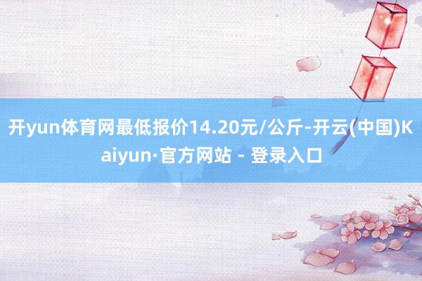 开yun体育网最低报价14.20元/公斤-开云(中国)Kaiyun·官方网站 - 登录入口