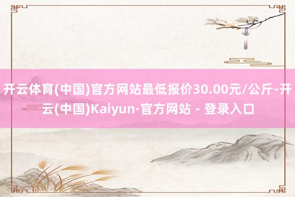 开云体育(中国)官方网站最低报价30.00元/公斤-开云(中国)Kaiyun·官方网站 - 登录入口